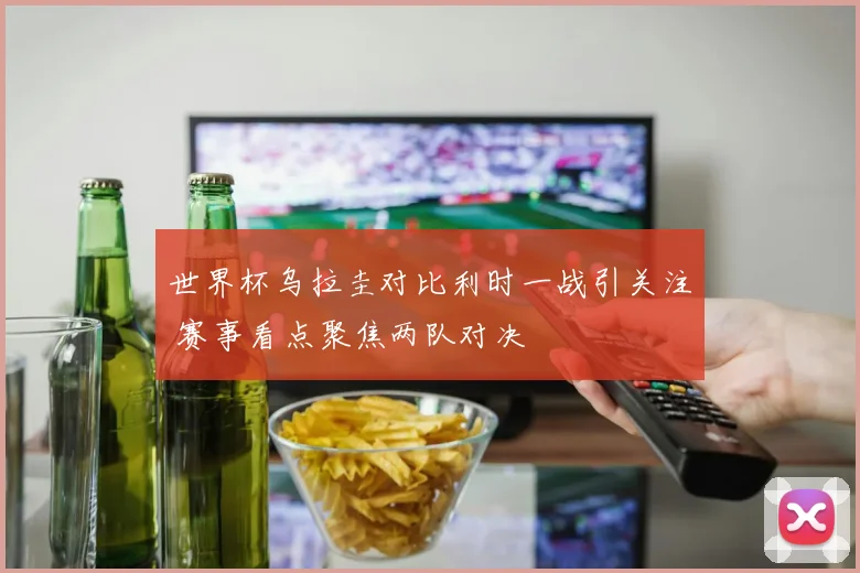 世界杯乌拉圭对比利时一战引关注 赛事看点聚焦两队对决