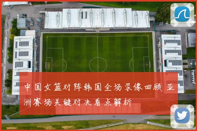 中国女篮对阵韩国全场录像回顾 亚洲赛场关键对决看点解析