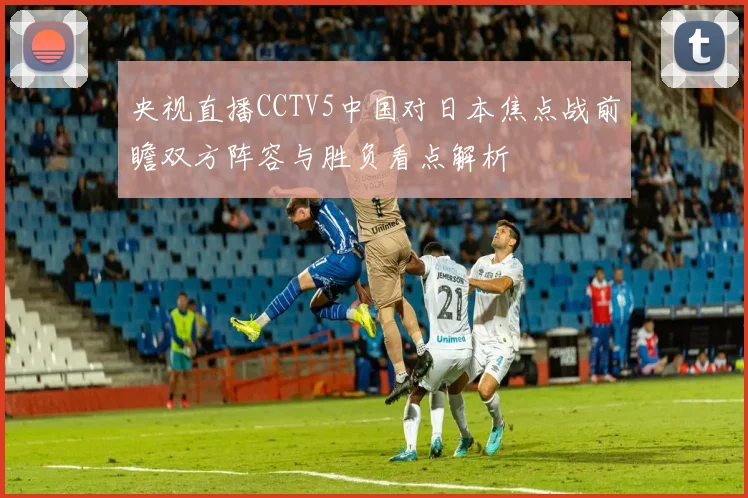 央视直播CCTV5中国对日本焦点战前瞻双方阵容与胜负看点解析