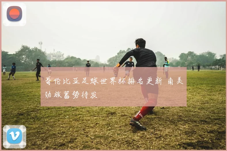 哥伦比亚足球世界杯排名更新 南美劲旅蓄势待发