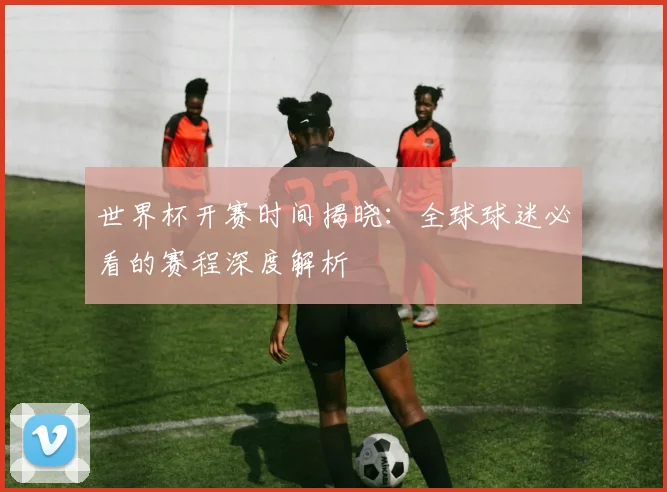 世界杯开赛时间揭晓：全球球迷必看的赛程深度解析
