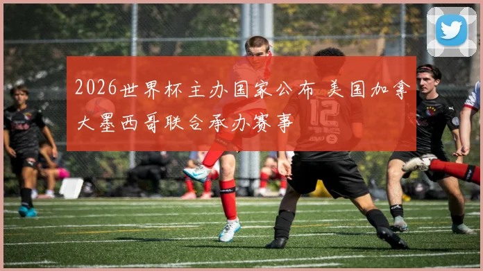 2026世界杯主办国家公布 美国加拿大墨西哥联合承办赛事