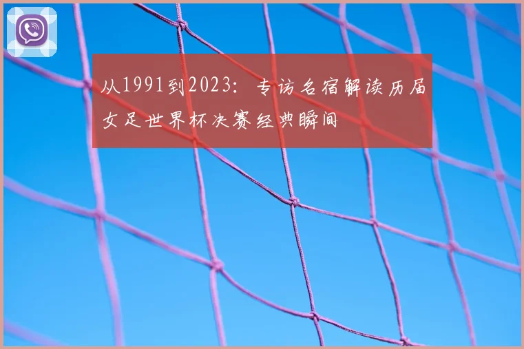 从1991到2023:专访名宿解读历届女足世界杯决赛经典瞬间