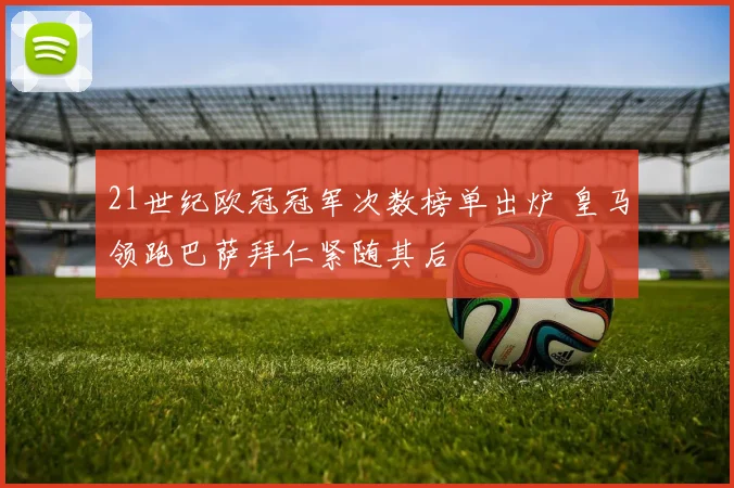 21世纪欧冠冠军次数榜单出炉 皇马领跑巴萨拜仁紧随其后