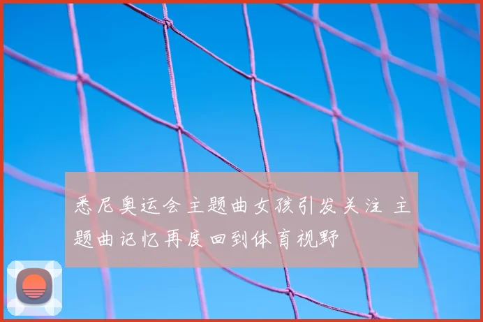 悉尼奥运会主题曲女孩引发关注 主题曲记忆再度回到体育视野