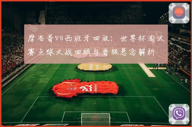 摩洛哥vs西班牙回放：世界杯淘汰赛点球大战回顾与晋级悬念解析