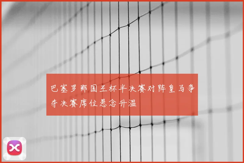 巴塞罗那国王杯半决赛对阵皇马争夺决赛席位悬念升温