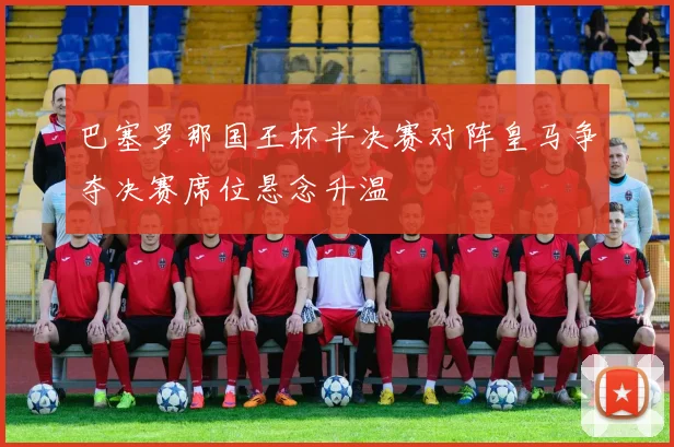 巴塞罗那国王杯半决赛对阵皇马争夺决赛席位悬念升温