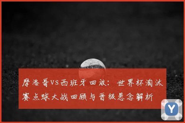 摩洛哥vs西班牙回放：世界杯淘汰赛点球大战回顾与晋级悬念解析