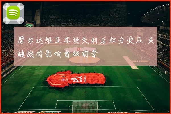 摩尔达维亚客场失利后积分受压 关键战将影响晋级前景