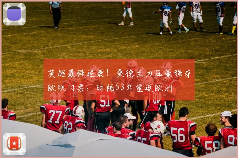 英超最强逆袭!桑德兰力压豪强夺欧联门票,时隔53年重返欧洲