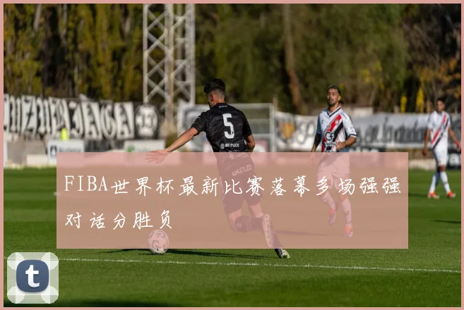 FIBA世界杯最新比赛落幕多场强强对话分胜负
