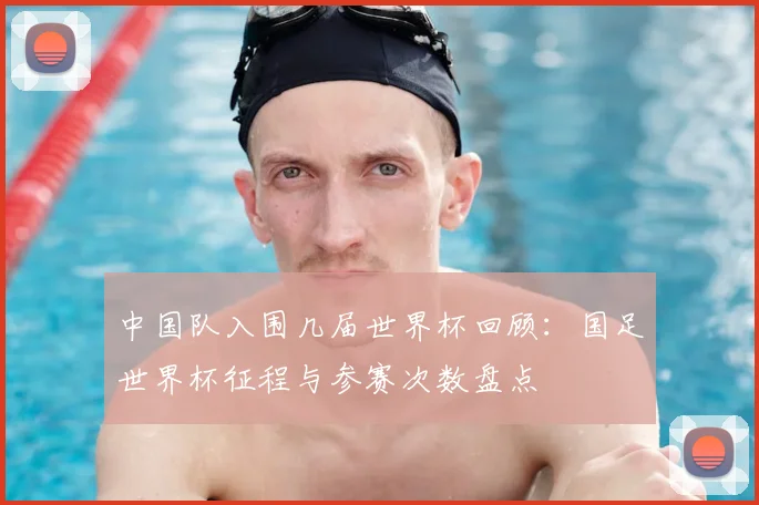 中国队入围几届世界杯回顾:国足世界杯征程与参赛次数盘点