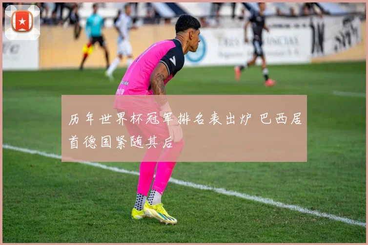 历年世界杯冠军排名表出炉 巴西居首德国紧随其后