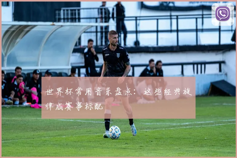 世界杯常用音乐盘点：这些经典旋律成赛事标配