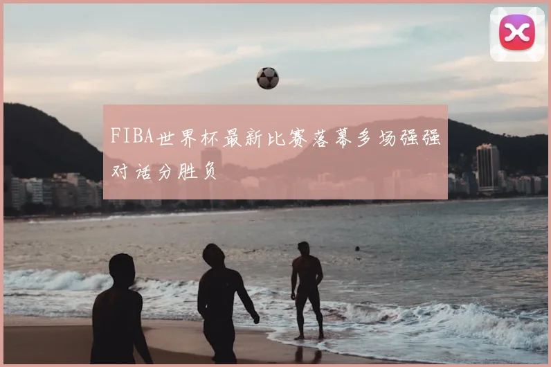 FIBA世界杯最新比赛落幕多场强强对话分胜负