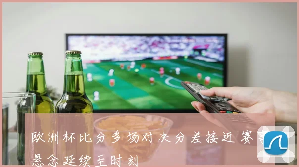 欧洲杯比分多场对决分差接近 赛事悬念延续至时刻
