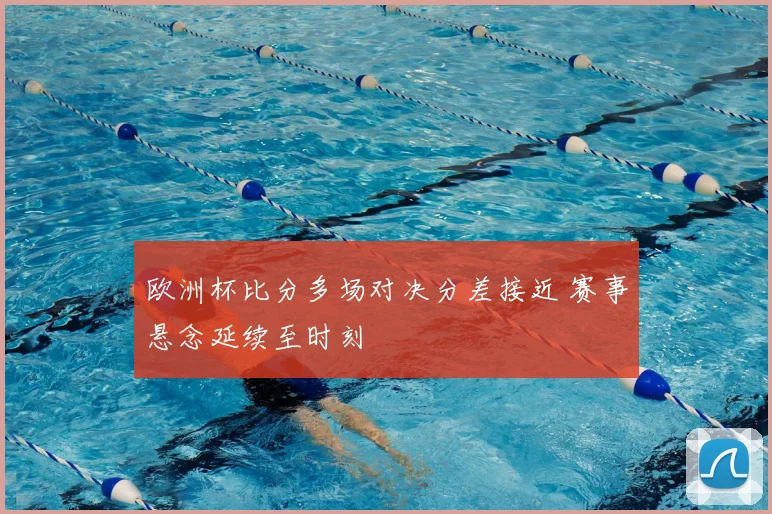 欧洲杯比分多场对决分差接近 赛事悬念延续至时刻